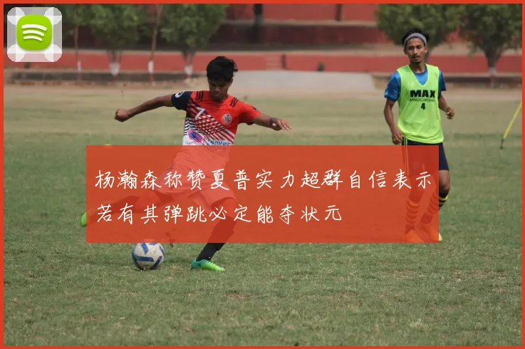 杨瀚森称赞夏普实力超群自信表示若有其弹跳必定能夺状元
