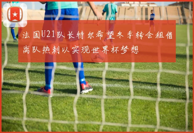 法国U21队长特尔希望冬季转会租借离队热刺以实现世界杯梦想