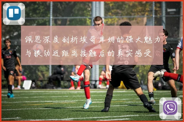 佩恩深度剖析埃奇库姆的强大魅力与狠劲近距离接触后的真实感受