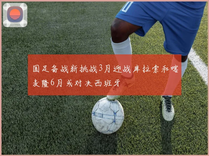 国足备战新挑战3月迎战库拉索和喀麦隆6月或对决西班牙