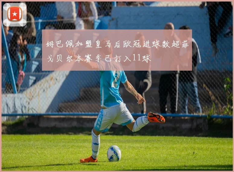 姆巴佩加盟皇马后欧冠进球数超菲戈贝尔本赛季已打入11球