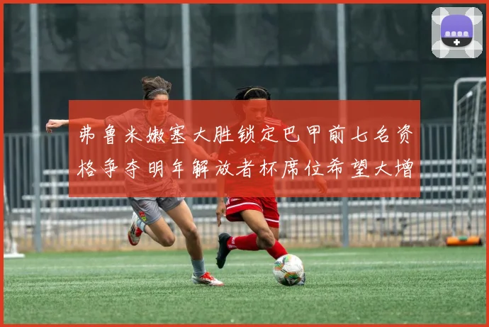 弗鲁米嫩塞大胜锁定巴甲前七名资格争夺明年解放者杯席位希望大增