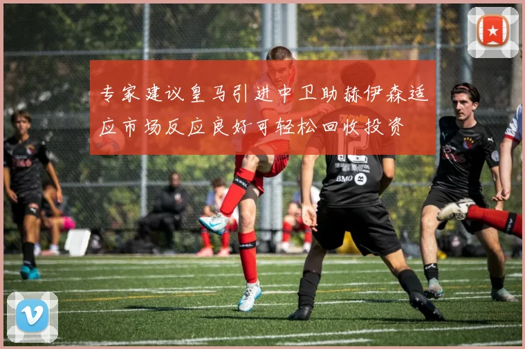 专家建议皇马引进中卫助赫伊森适应市场反应良好可轻松回收投资
