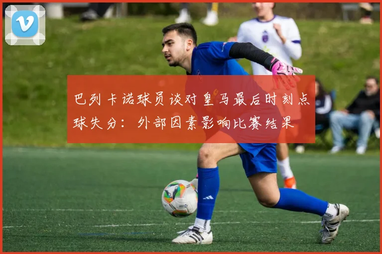 巴列卡诺球员谈对皇马最后时刻点球失分：外部因素影响比赛结果