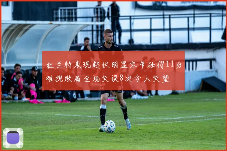 杜兰特表现起伏明显末节独得11分难挽败局全场失误8次令人失望