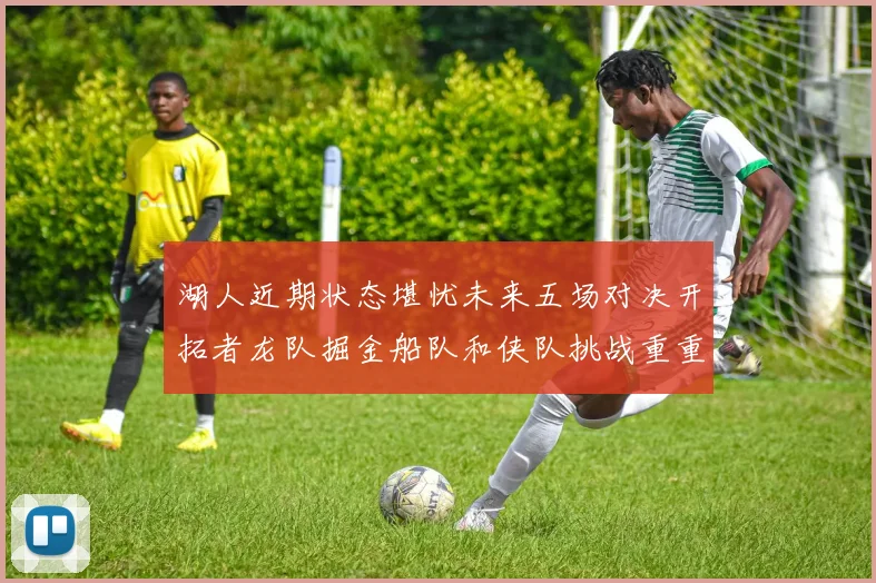 湖人近期状态堪忧未来五场对决开拓者龙队掘金船队和侠队挑战重重