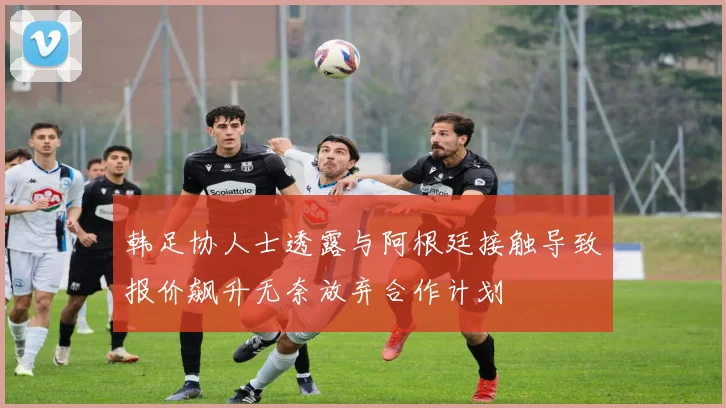 韩足协人士透露与阿根廷接触导致报价飙升无奈放弃合作计划