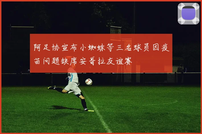 阿足协宣布小蜘蛛等三名球员因疫苗问题缺席安哥拉友谊赛