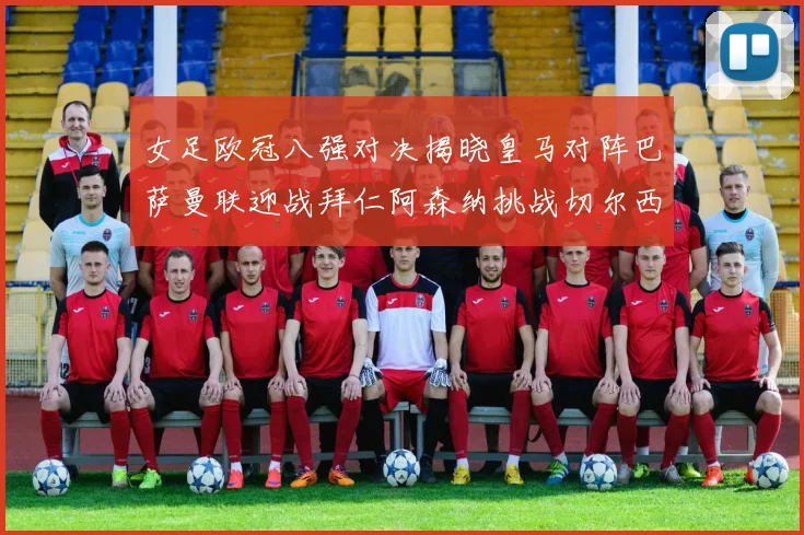 女足欧冠八强对决揭晓皇马对阵巴萨曼联迎战拜仁阿森纳挑战切尔西
