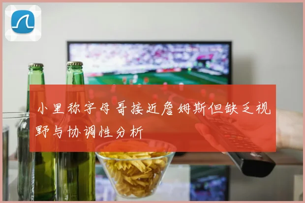 小里称字母哥接近詹姆斯但缺乏视野与协调性分析