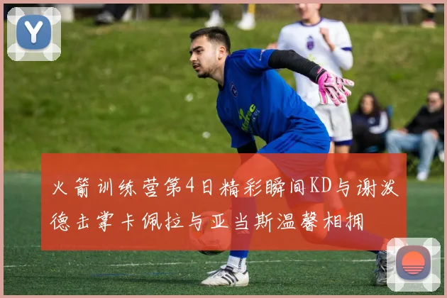 火箭训练营第4日精彩瞬间KD与谢泼德击掌卡佩拉与亚当斯温馨相拥