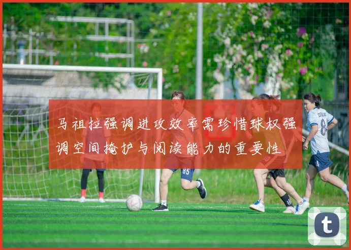 马祖拉强调进攻效率需珍惜球权强调空间掩护与阅读能力的重要性