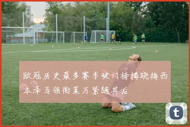 欧冠历史最多赛季破门榜揭晓梅西本泽马领衔莱万紧随其后