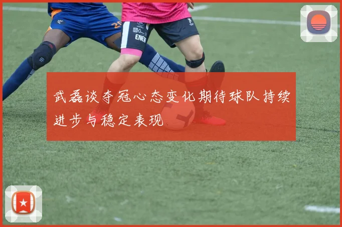 武磊谈夺冠心态变化期待球队持续进步与稳定表现