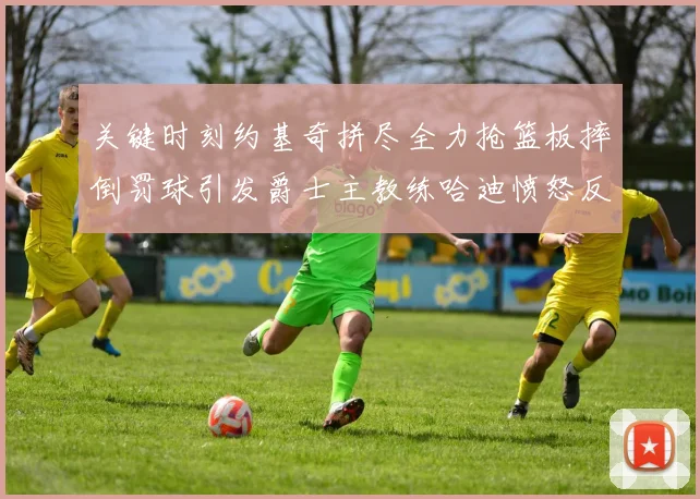 关键时刻约基奇拼尽全力抢篮板摔倒罚球引发爵士主教练哈迪愤怒反应