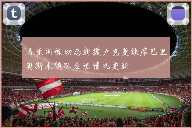 马竞训练动态新援卢克曼缺席巴里奥斯未随队合练情况更新