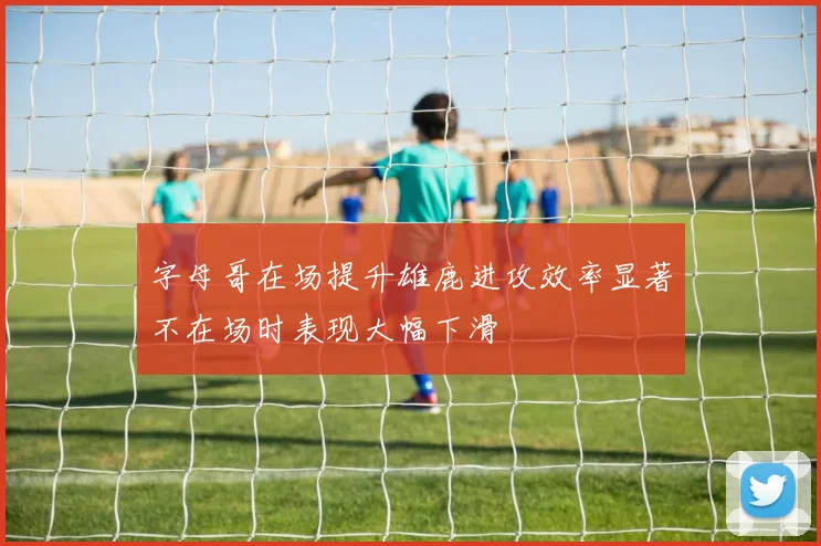 字母哥在场提升雄鹿进攻效率显著不在场时表现大幅下滑