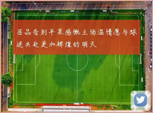 吕品告别平果感慨主场温情愿与球迷共赴更加辉煌的明天
