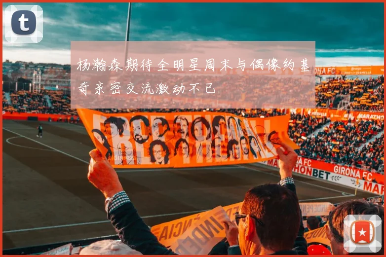杨瀚森期待全明星周末与偶像约基奇亲密交流激动不已