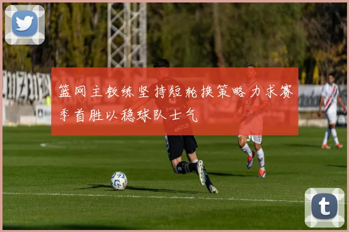 篮网主教练坚持短轮换策略力求赛季首胜以稳球队士气