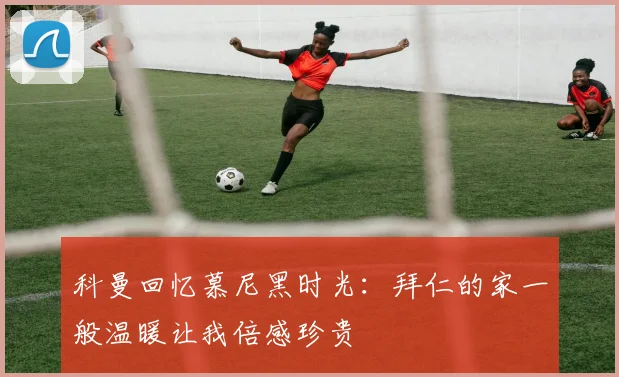 科曼回忆慕尼黑时光：拜仁的家一般温暖让我倍感珍贵