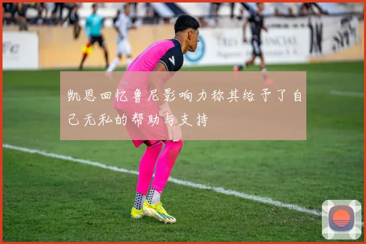凯恩回忆鲁尼影响力称其给予了自己无私的帮助与支持