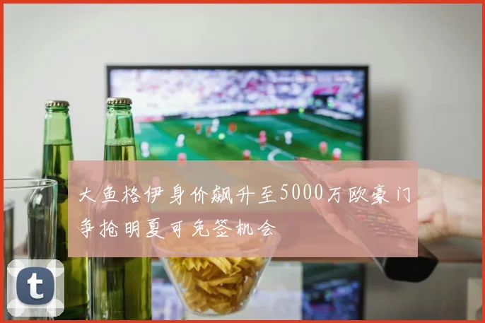 大鱼格伊身价飙升至5000万欧豪门争抢明夏可免签机会