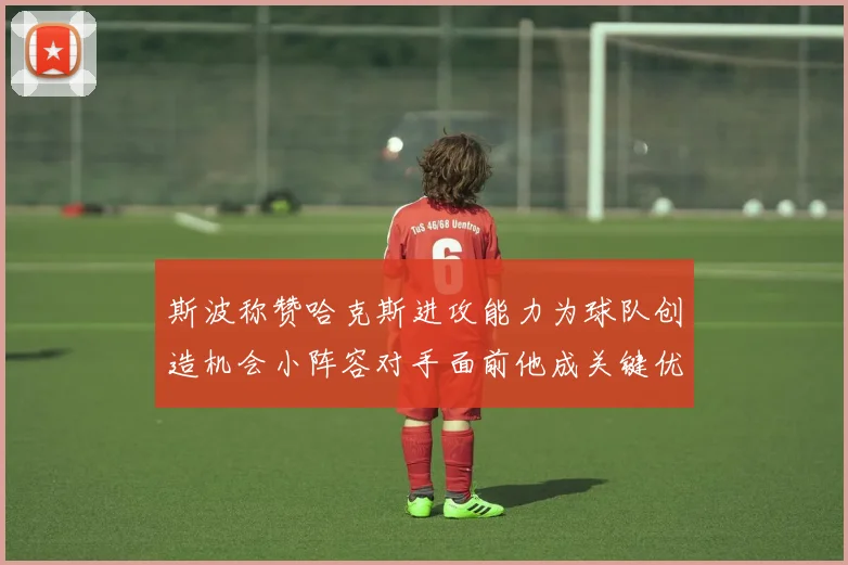 斯波称赞哈克斯进攻能力为球队创造机会小阵容对手面前他成关键优势