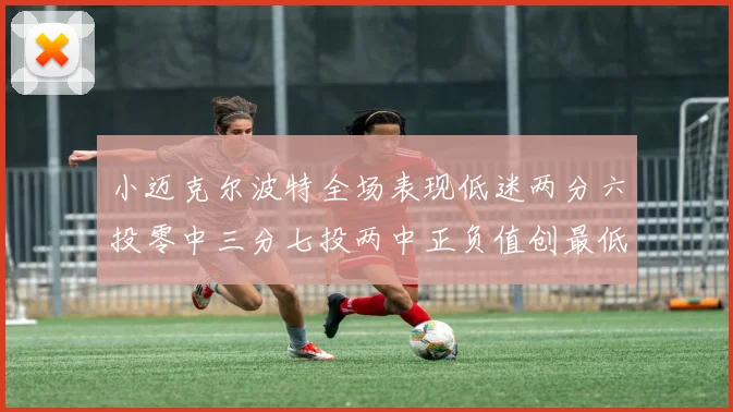 小迈克尔波特全场表现低迷两分六投零中三分七投两中正负值创最低纪录