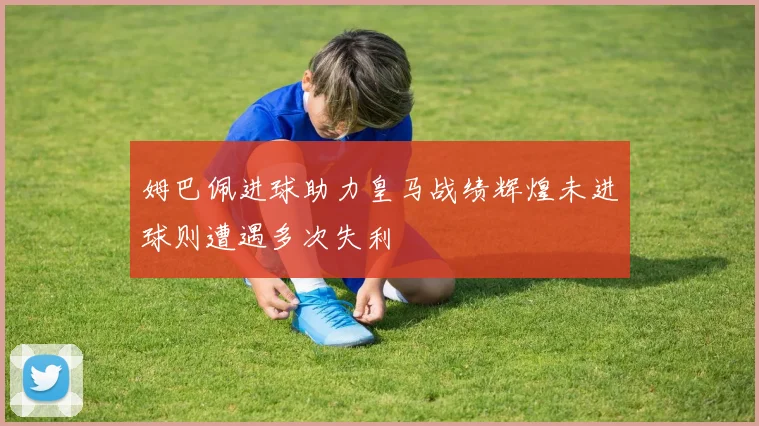 姆巴佩进球助力皇马战绩辉煌未进球则遭遇多次失利