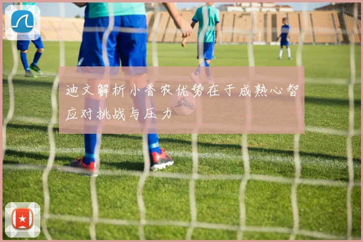 迪文解析小香农优势在于成熟心智应对挑战与压力