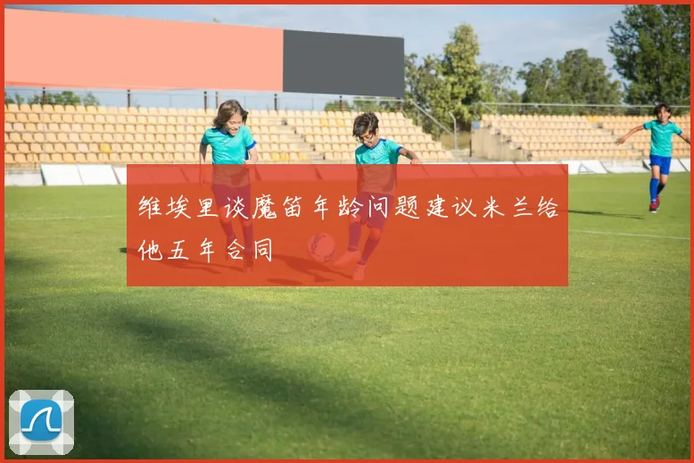 维埃里谈魔笛年龄问题建议米兰给他五年合同