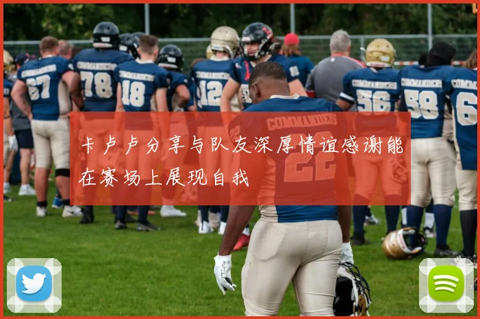 卡卢卢分享与队友深厚情谊感谢能在赛场上展现自我