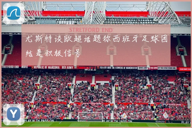 尤斯特谈欧超话题称西班牙足球团结是积极信号