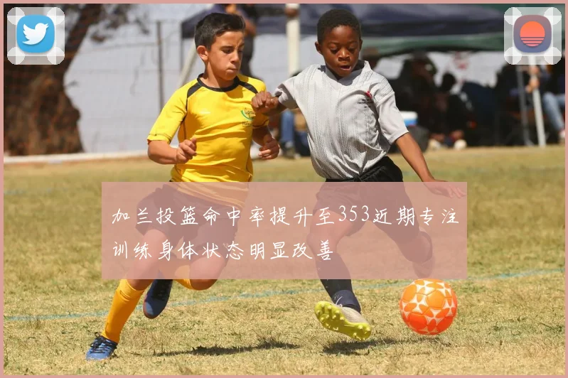 加兰投篮命中率提升至353近期专注训练身体状态明显改善
