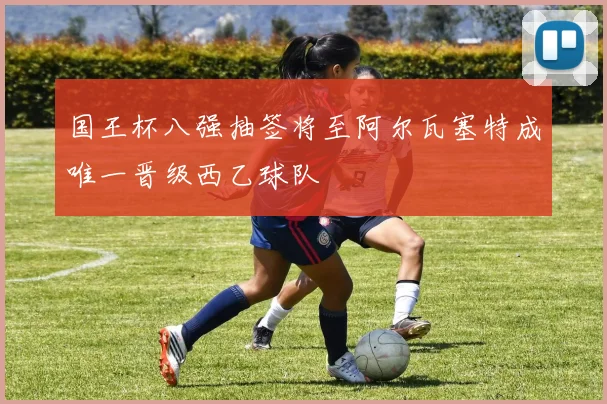 国王杯八强抽签将至阿尔瓦塞特成唯一晋级西乙球队
