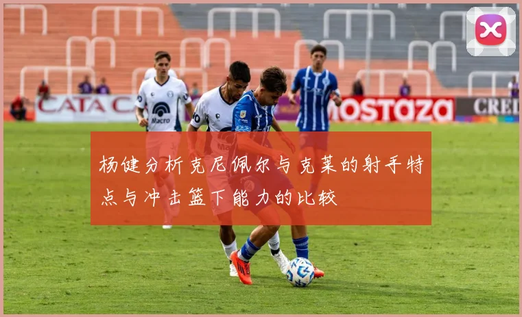 杨健分析克尼佩尔与克莱的射手特点与冲击篮下能力的比较