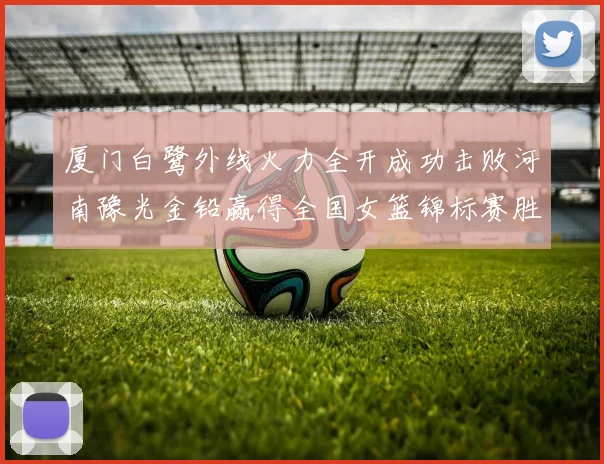 厦门白鹭外线火力全开成功击败河南豫光金铅赢得全国女篮锦标赛胜利