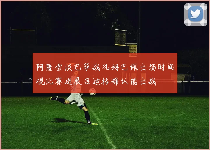 阿隆索谈巴萨战况姆巴佩出场时间视比赛进展吕迪格确认能出战