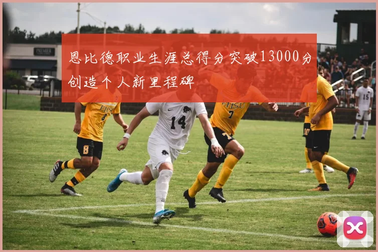 恩比德职业生涯总得分突破13000分创造个人新里程碑