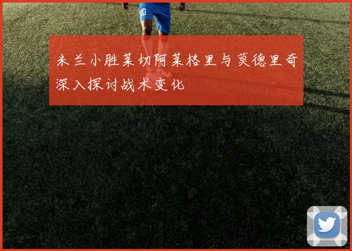 米兰小胜莱切阿莱格里与莫德里奇深入探讨战术变化