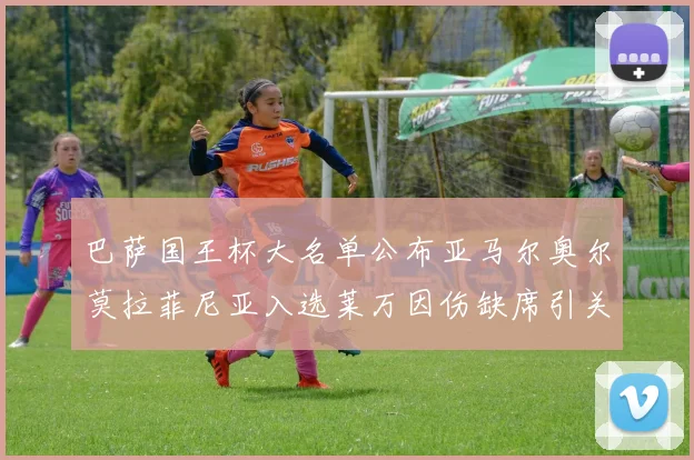 巴萨国王杯大名单公布亚马尔奥尔莫拉菲尼亚入选莱万因伤缺席引关注