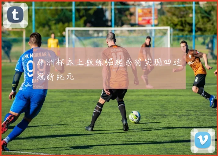 非洲杯本土教练崛起或将实现四连冠新纪元