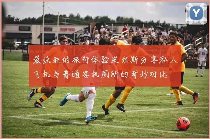 最疯狂的旅行体验皮尔斯分享私人飞机与普通客机厕所的奇妙对比