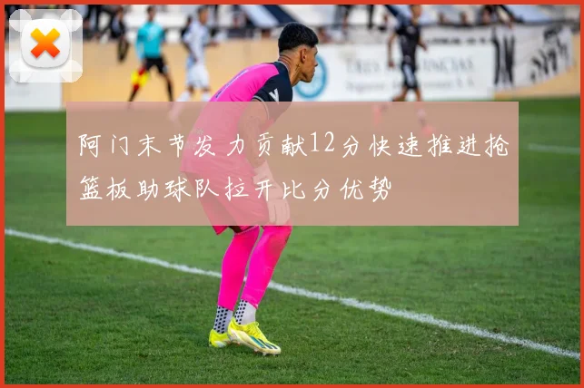 阿门末节发力贡献12分快速推进抢篮板助球队拉开比分优势